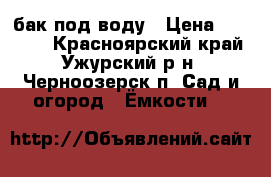 бак под воду › Цена ­ 15 000 - Красноярский край, Ужурский р-н, Черноозерск п. Сад и огород » Ёмкости   